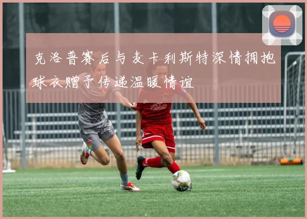 克洛普赛后与麦卡利斯特深情拥抱球衣赠予传递温暖情谊