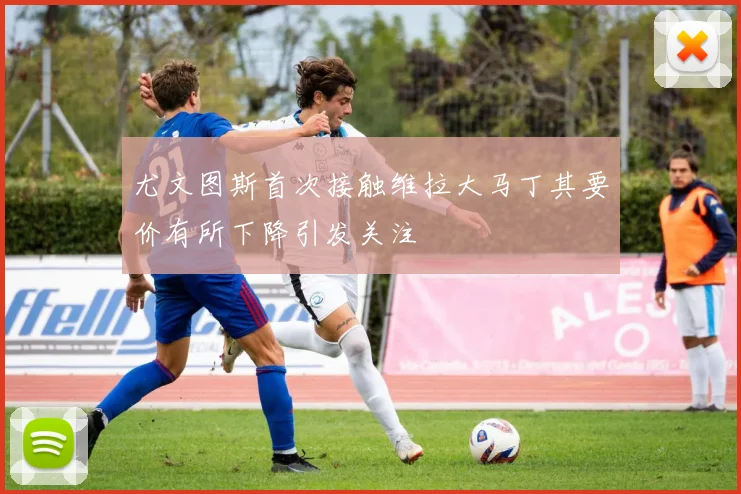 尤文图斯首次接触维拉大马丁其要价有所下降引发关注