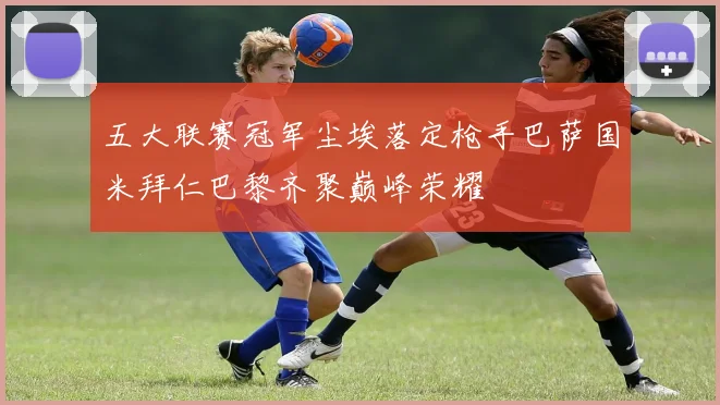五大联赛冠军尘埃落定枪手巴萨国米拜仁巴黎齐聚巅峰荣耀