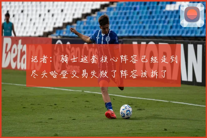 记者：骑士这套核心阵容已经走到尽头哈登交易失败了阵容该拆了