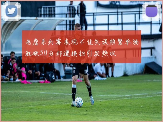 老詹系列赛表现不佳失误频繁单场狂砍50分却遭横扫引发热议