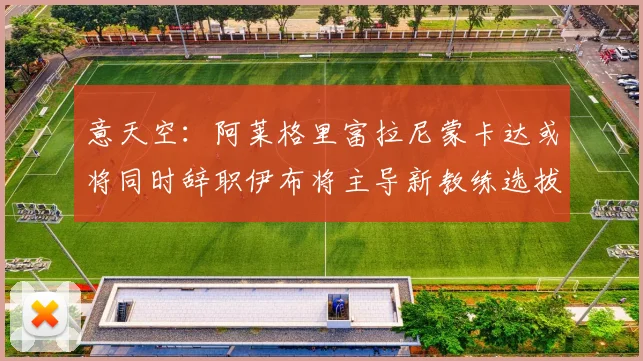 意天空：阿莱格里富拉尼蒙卡达或将同时辞职伊布将主导新教练选拔工作