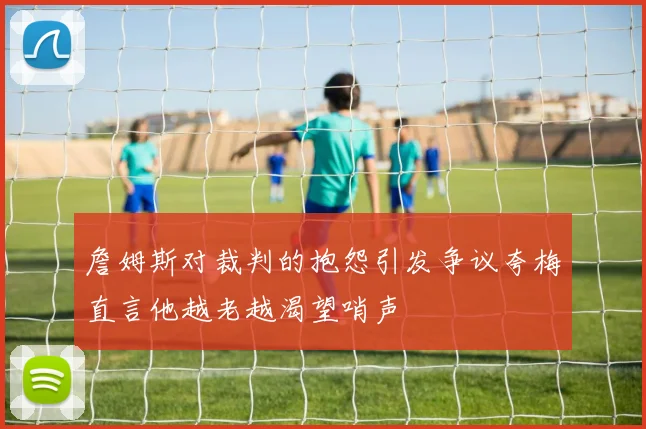 詹姆斯对裁判的抱怨引发争议夸梅直言他越老越渴望哨声