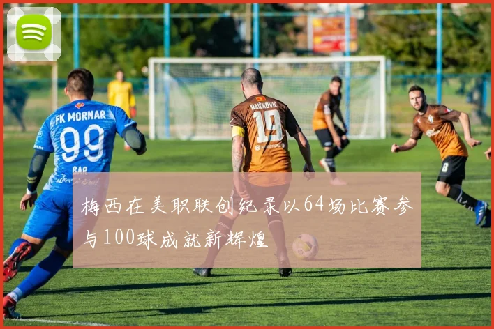 梅西在美职联创纪录以64场比赛参与100球成就新辉煌