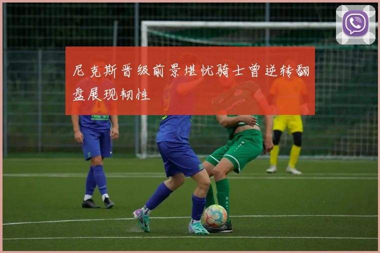 尼克斯晋级前景堪忧骑士曾逆转翻盘展现韧性