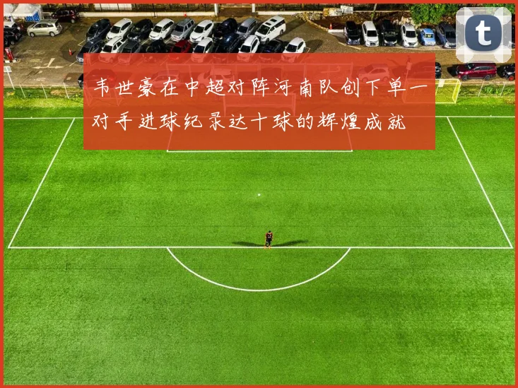 韦世豪在中超对阵河南队创下单一对手进球纪录达十球的辉煌成就