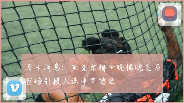 马卡消息：里克尔梅今晚揭晓皇马重磅引援人选非罗德里