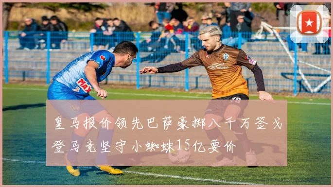皇马报价领先巴萨豪掷八千万签戈登马竞坚守小蜘蛛15亿要价