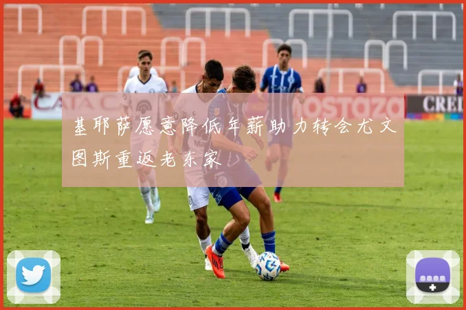 基耶萨愿意降低年薪助力转会尤文图斯重返老东家