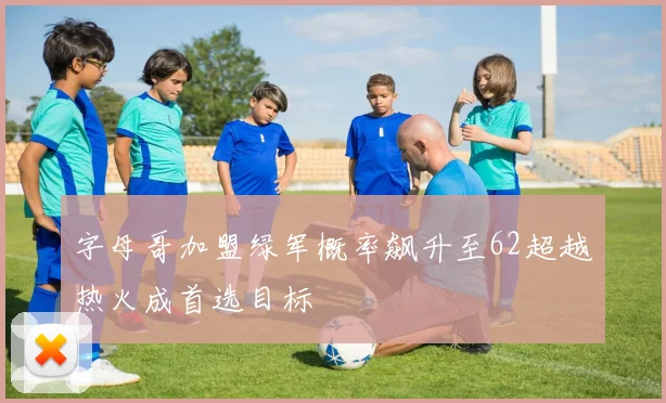 字母哥加盟绿军概率飙升至62超越热火成首选目标