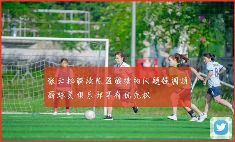 张云松解读陈盈骏续约问题强调顶薪球员俱乐部享有优先权