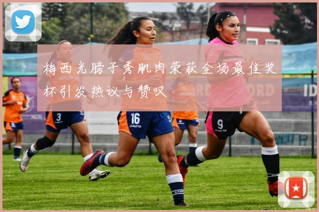 梅西光膀子秀肌肉荣获全场最佳奖杯引发热议与赞叹