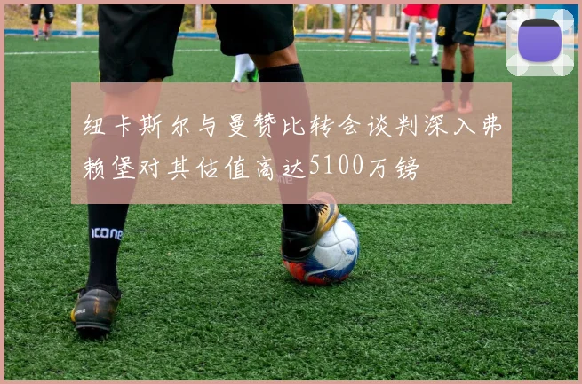 纽卡斯尔与曼赞比转会谈判深入弗赖堡对其估值高达5100万镑