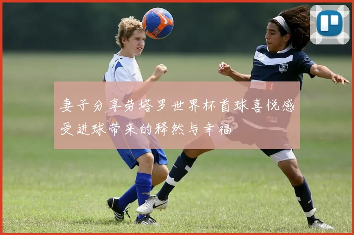 妻子分享劳塔罗世界杯首球喜悦感受进球带来的释然与幸福