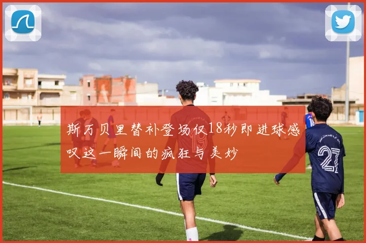 斯万贝里替补登场仅18秒即进球感叹这一瞬间的疯狂与美妙