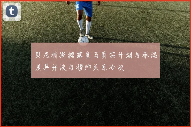 贝尼特斯揭露皇马真实计划与承诺差异并谈与穆帅关系冷淡