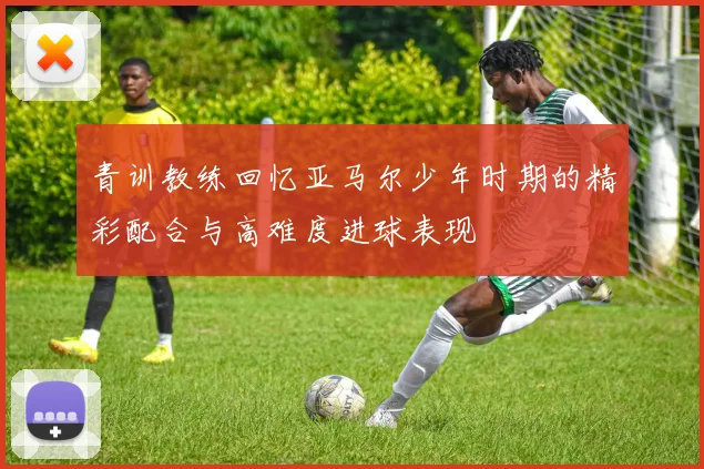 青训教练回忆亚马尔少年时期的精彩配合与高难度进球表现