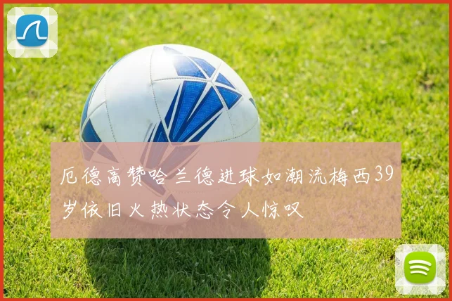 厄德高赞哈兰德进球如潮流梅西39岁依旧火热状态令人惊叹
