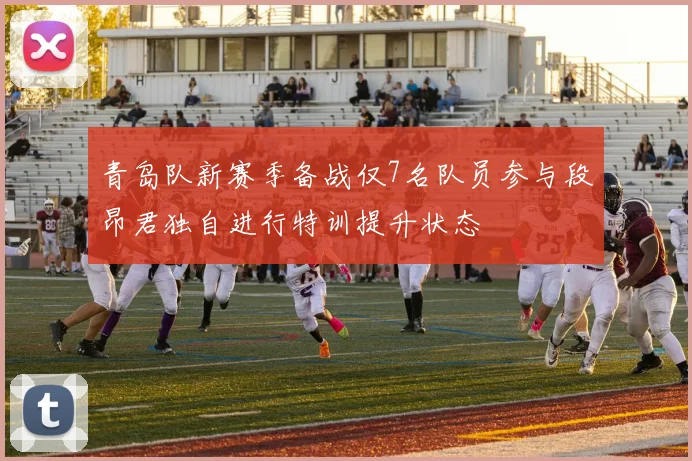 青岛队新赛季备战仅7名队员参与段昂君独自进行特训提升状态
