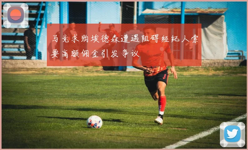 马竞求购埃德森遭遇阻碍经纪人索要高额佣金引发争议