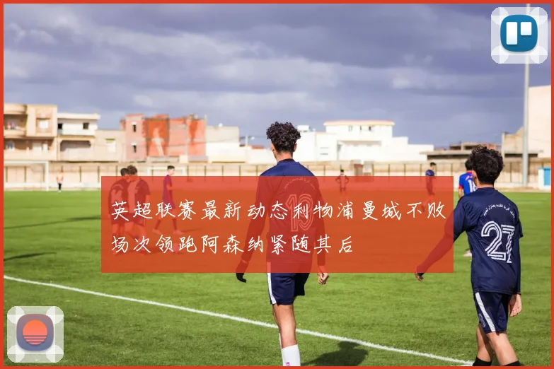 英超联赛最新动态利物浦曼城不败场次领跑阿森纳紧随其后