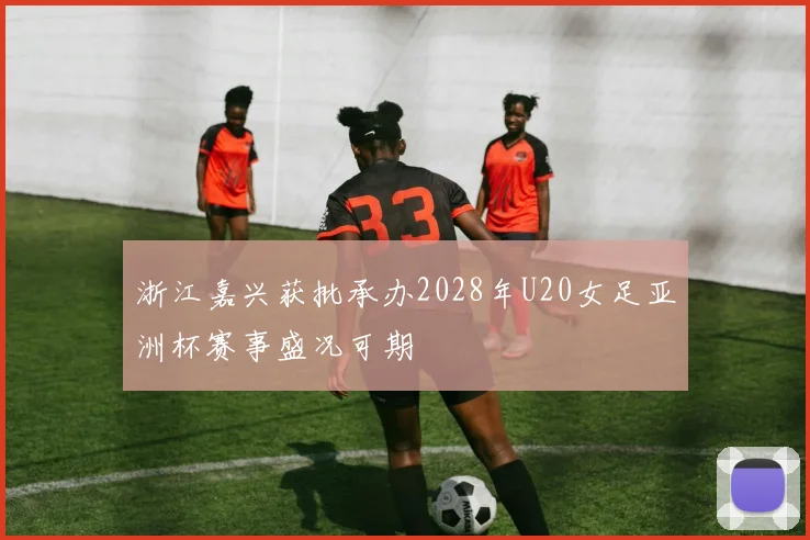 浙江嘉兴获批承办2028年U20女足亚洲杯赛事盛况可期