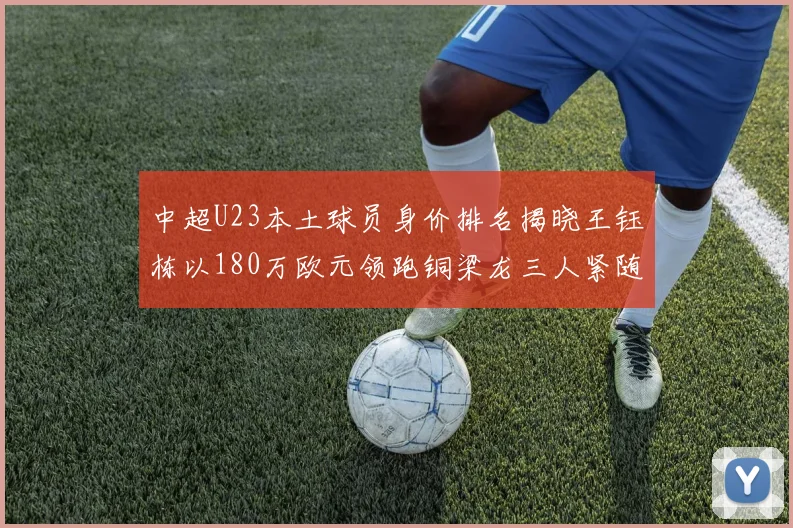 中超U23本土球员身价排名揭晓王钰栋以180万欧元领跑铜梁龙三人紧随其后